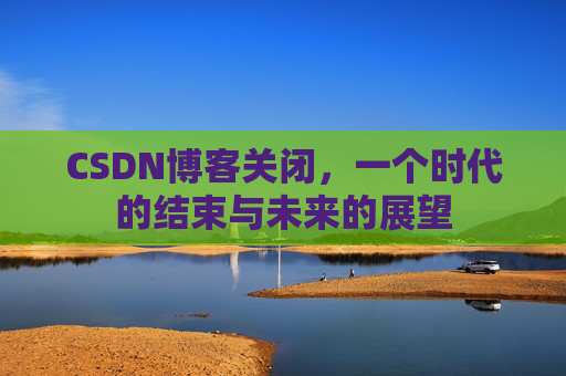 CSDN博客关闭，一个时代的结束与未来的展望